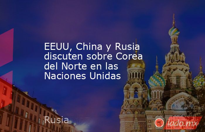 EEUU, China y Rusia discuten sobre Corea del Norte en las Naciones Unidas. Noticias en tiempo real