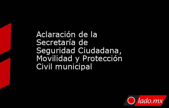 Aclaración de la Secretaría de Seguridad Ciudadana, Movilidad y Protección Civil municipal. Noticias en tiempo real