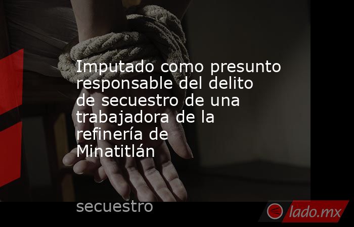 Imputado como presunto responsable del delito de secuestro de una trabajadora de la refinería de Minatitlán. Noticias en tiempo real