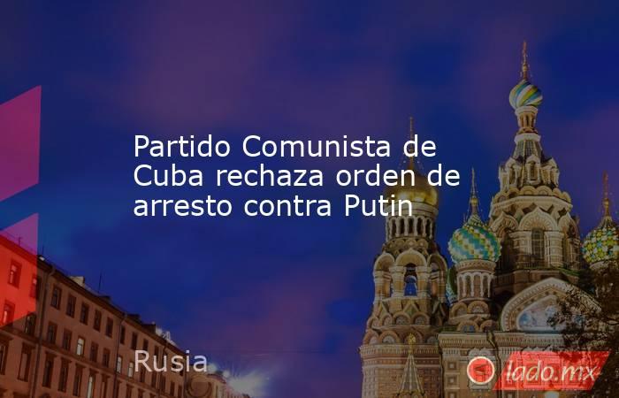 Partido Comunista de Cuba rechaza orden de arresto contra Putin. Noticias en tiempo real