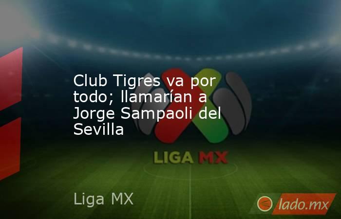 Club Tigres va por todo; llamarían a Jorge Sampaoli del Sevilla. Noticias en tiempo real