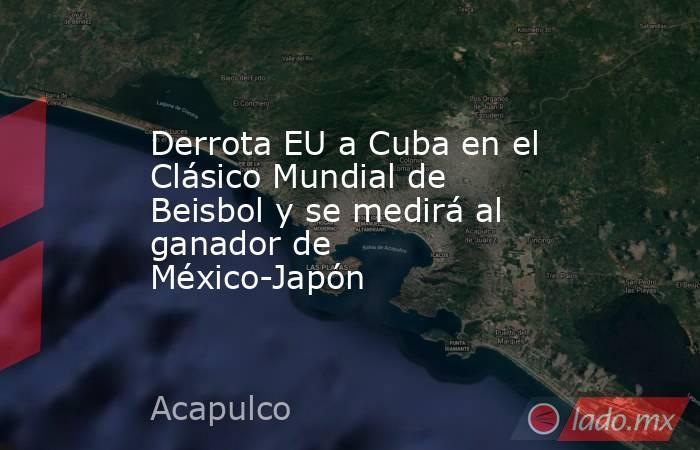 Derrota EU a Cuba en el Clásico Mundial de Beisbol y se medirá al ganador de México-Japón. Noticias en tiempo real
