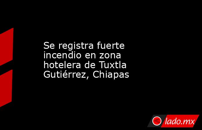 Se registra fuerte incendio en zona hotelera de Tuxtla Gutiérrez, Chiapas. Noticias en tiempo real