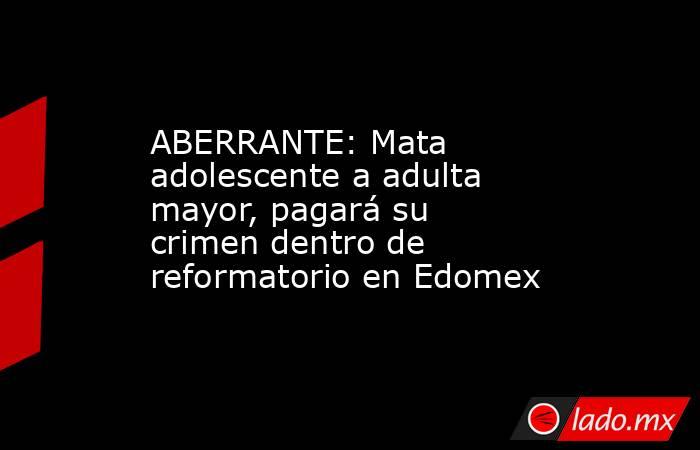 ABERRANTE: Mata adolescente a adulta mayor, pagará su crimen dentro de reformatorio en Edomex. Noticias en tiempo real