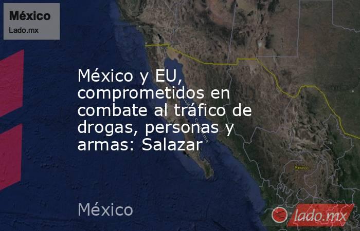 México y EU, comprometidos en combate al tráfico de drogas, personas y armas: Salazar. Noticias en tiempo real