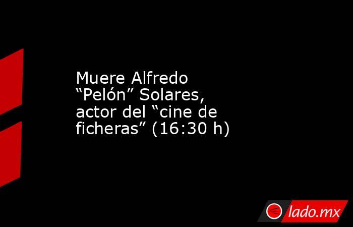 Muere Alfredo “Pelón” Solares, actor del “cine de ficheras” (16:30