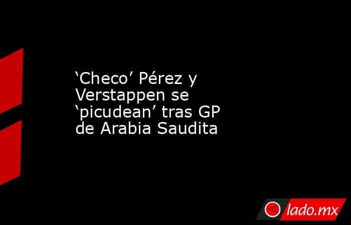 ‘Checo’ Pérez y Verstappen se ‘picudean’ tras GP de Arabia Saudita. Noticias en tiempo real