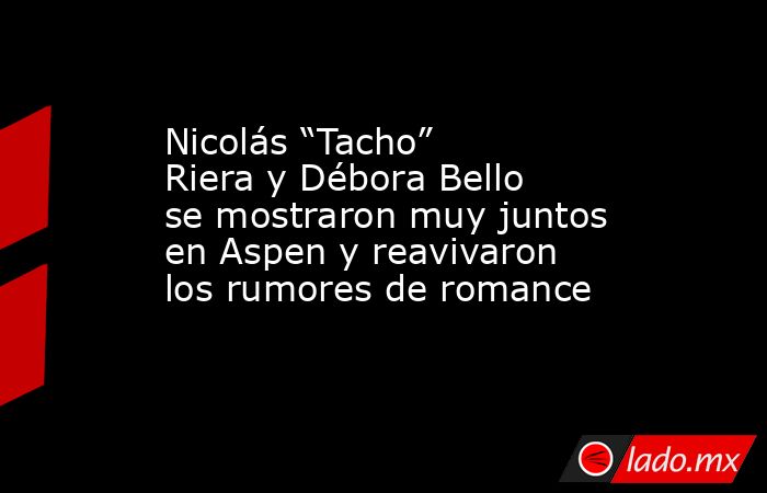 Nicolás “Tacho” Riera y Débora Bello se mostraron muy juntos en Aspen y reavivaron los rumores de romance. Noticias en tiempo real