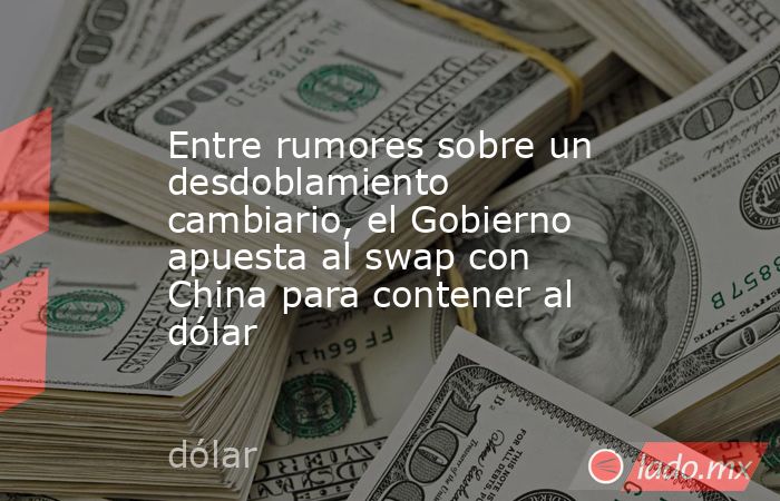 Entre rumores sobre un desdoblamiento cambiario, el Gobierno apuesta al swap con China para contener al dólar. Noticias en tiempo real