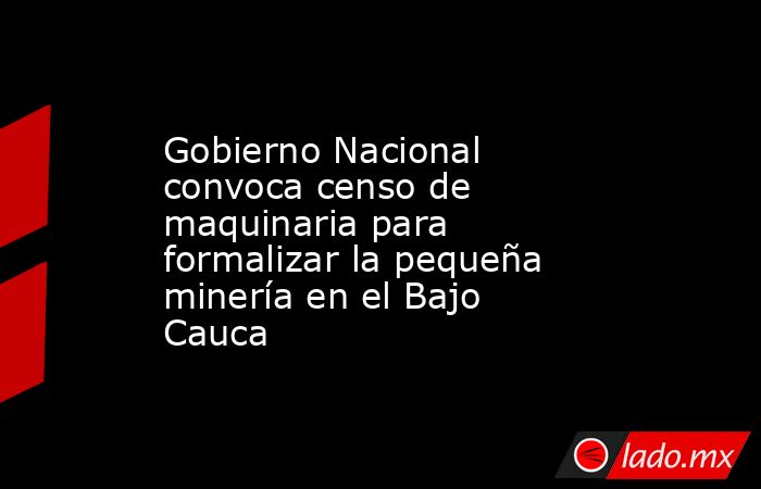 Gobierno Nacional convoca censo de maquinaria para formalizar la pequeña minería en el Bajo Cauca. Noticias en tiempo real