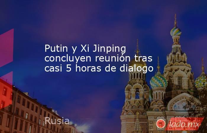 Putin y Xi Jinping concluyen reunión tras casi 5 horas de dialogo. Noticias en tiempo real