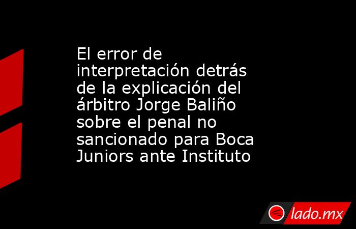 El error de interpretación detrás de la explicación del árbitro Jorge Baliño sobre el penal no sancionado para Boca Juniors ante Instituto. Noticias en tiempo real