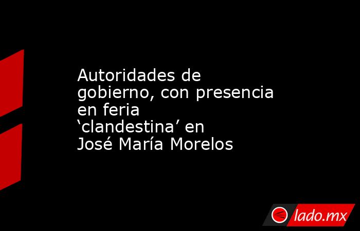 Autoridades de gobierno, con presencia en feria ‘clandestina’ en José María Morelos. Noticias en tiempo real