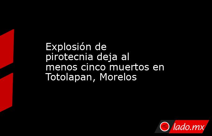 Explosión de pirotecnia deja al menos cinco muertos en Totolapan, Morelos  . Noticias en tiempo real