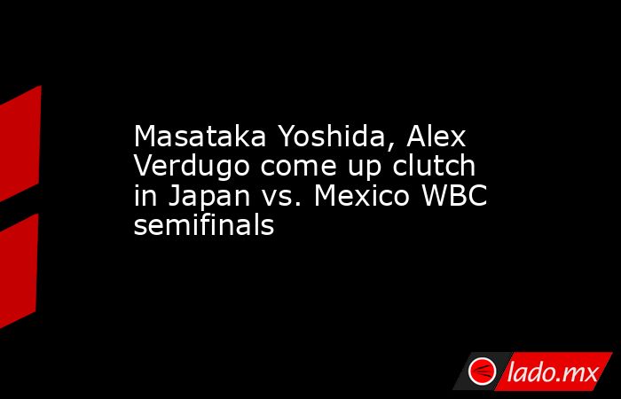 Masataka Yoshida, Alex Verdugo come up clutch in Japan vs. Mexico WBC semifinals. Noticias en tiempo real