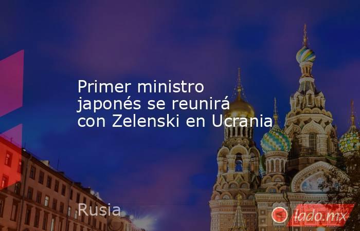 Primer ministro japonés se reunirá con Zelenski en Ucrania. Noticias en tiempo real