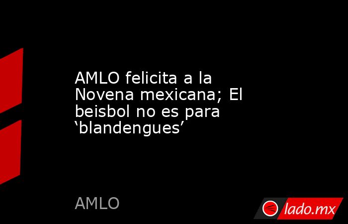 AMLO felicita a la Novena mexicana; El beisbol no es para ‘blandengues’. Noticias en tiempo real