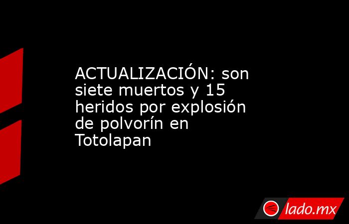 ACTUALIZACIÓN: son siete muertos y 15 heridos por explosión de polvorín en Totolapan. Noticias en tiempo real