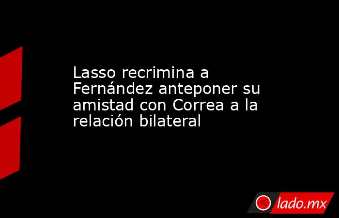 Lasso recrimina a Fernández anteponer su amistad con Correa a la relación bilateral. Noticias en tiempo real