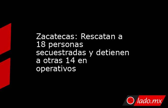 Zacatecas: Rescatan a 18 personas secuestradas y detienen a otras 14 en operativos. Noticias en tiempo real