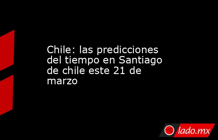 Chile: las predicciones del tiempo en Santiago de chile este 21 de marzo. Noticias en tiempo real