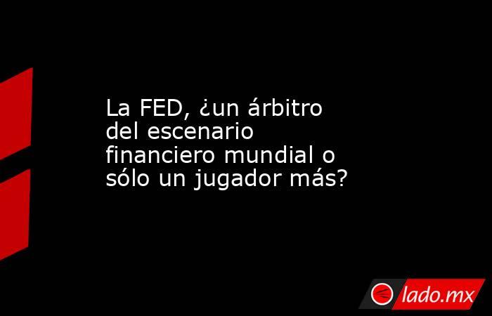 La FED, ¿un árbitro del escenario financiero mundial o sólo un jugador más?. Noticias en tiempo real