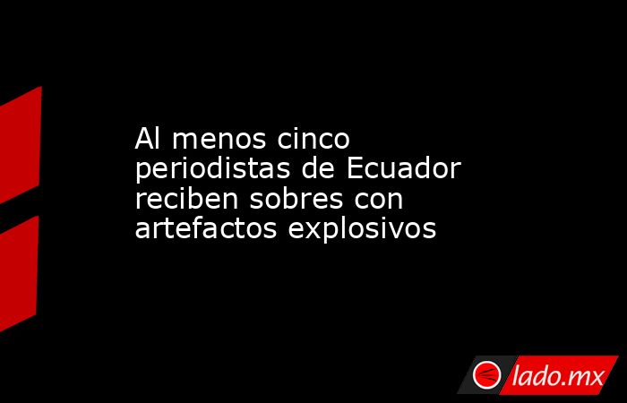 Al menos cinco periodistas de Ecuador reciben sobres con artefactos explosivos. Noticias en tiempo real