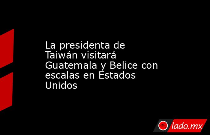 La presidenta de Taiwán visitará Guatemala y Belice con escalas en Estados Unidos. Noticias en tiempo real