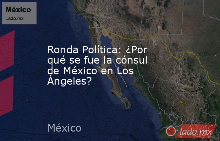 Ronda Política: ¿Por qué se fue la cónsul de México en Los Ángeles?. Noticias en tiempo real