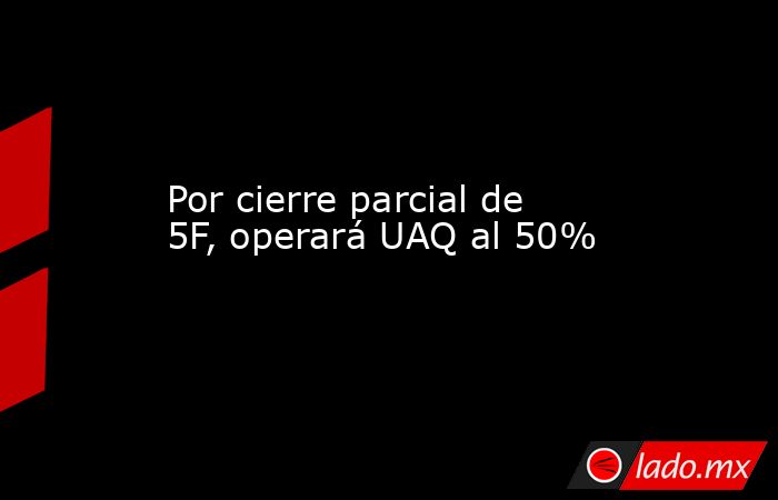 Por cierre parcial de 5F, operará UAQ al 50%. Noticias en tiempo real