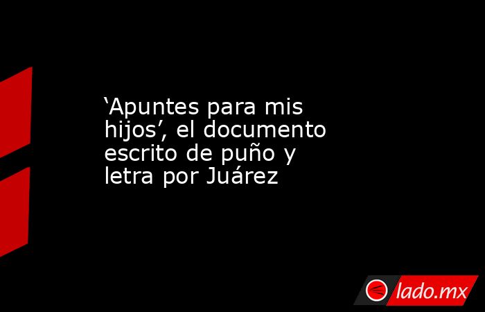 ‘Apuntes para mis hijos’, el documento escrito de puño y letra por Juárez. Noticias en tiempo real