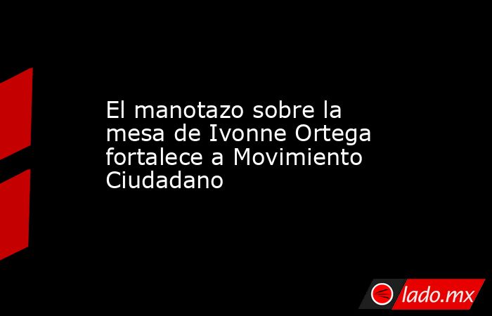 El manotazo sobre la mesa de Ivonne Ortega fortalece a Movimiento Ciudadano. Noticias en tiempo real