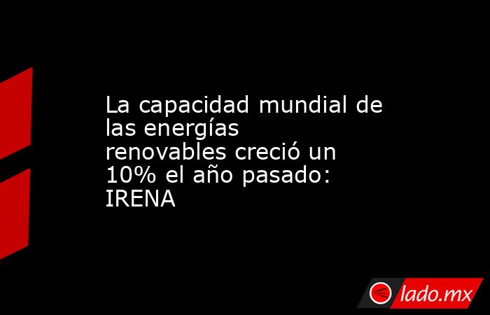 La capacidad mundial de las energías renovables creció un 10% el año pasado: IRENA. Noticias en tiempo real