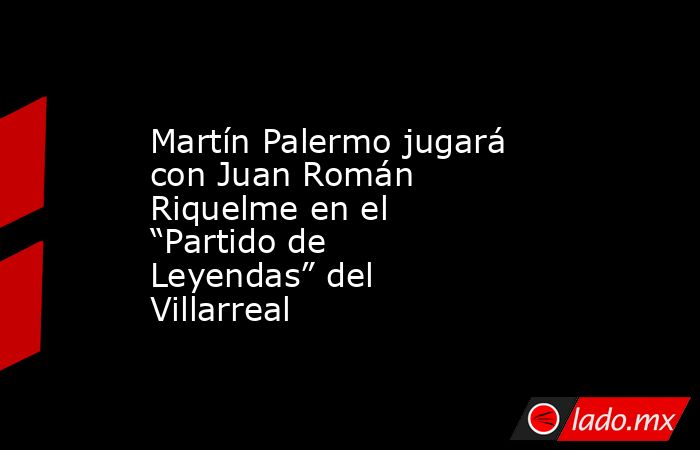Martín Palermo jugará con Juan Román Riquelme en el “Partido de Leyendas” del Villarreal. Noticias en tiempo real