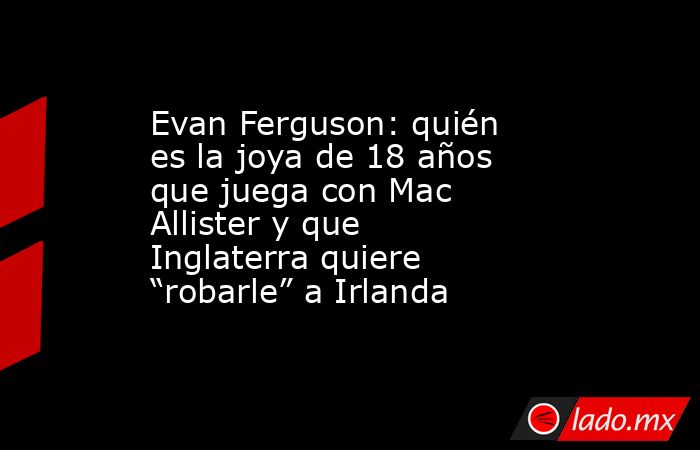 Evan Ferguson: quién es la joya de 18 años que juega con Mac Allister y que Inglaterra quiere “robarle” a Irlanda. Noticias en tiempo real