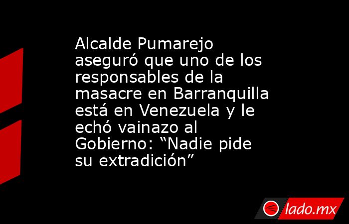 Alcalde Pumarejo aseguró que uno de los responsables de la masacre en Barranquilla está en Venezuela y le echó vainazo al Gobierno: “Nadie pide su extradición”. Noticias en tiempo real