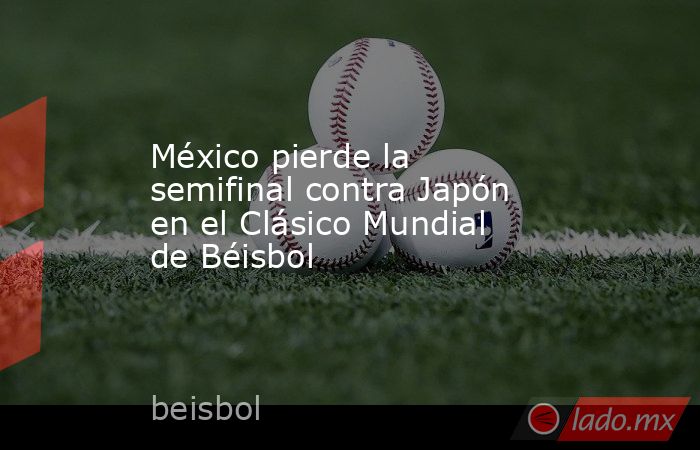 México pierde la semifinal contra Japón en el Clásico Mundial de Béisbol. Noticias en tiempo real