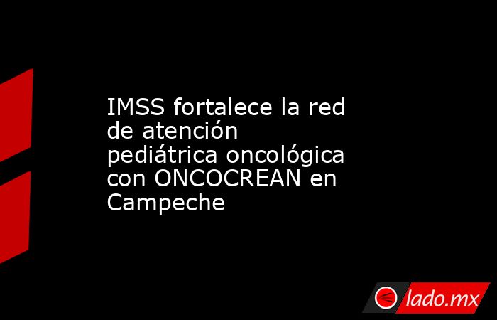 IMSS fortalece la red de atención pediátrica oncológica con ONCOCREAN en Campeche. Noticias en tiempo real