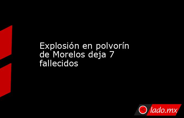 Explosión en polvorín de Morelos deja 7 fallecidos. Noticias en tiempo real