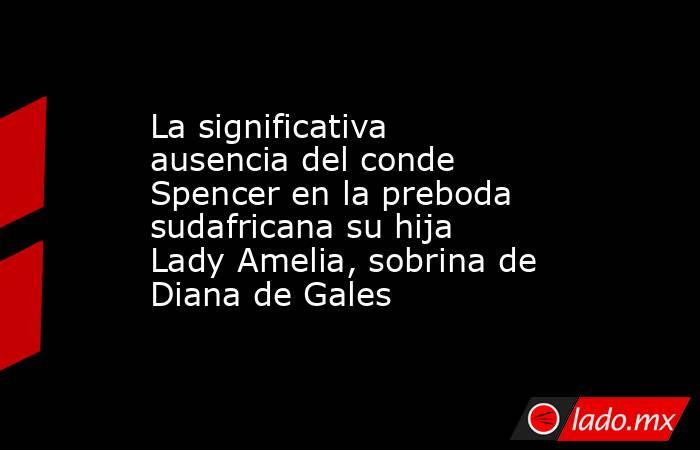 La significativa ausencia del conde Spencer en la preboda sudafricana su hija Lady Amelia, sobrina de Diana de Gales. Noticias en tiempo real