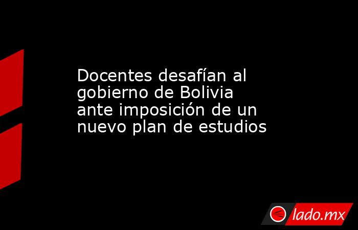 Docentes desafían al gobierno de Bolivia ante imposición de un nuevo plan de estudios. Noticias en tiempo real