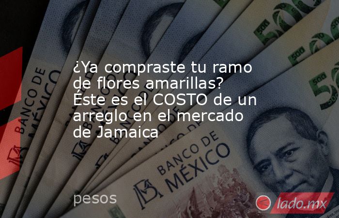 ¿Ya compraste tu ramo de flores amarillas? Éste es el COSTO de un arreglo en el mercado de Jamaica. Noticias en tiempo real