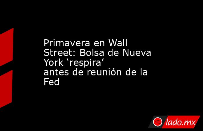 Primavera en Wall Street: Bolsa de Nueva York ‘respira’ antes de reunión de la Fed. Noticias en tiempo real