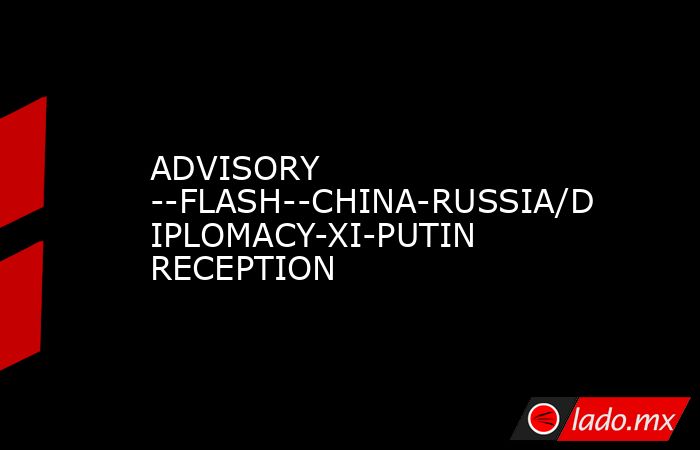 ADVISORY --FLASH--CHINA-RUSSIA/DIPLOMACY-XI-PUTIN RECEPTION. Noticias en tiempo real