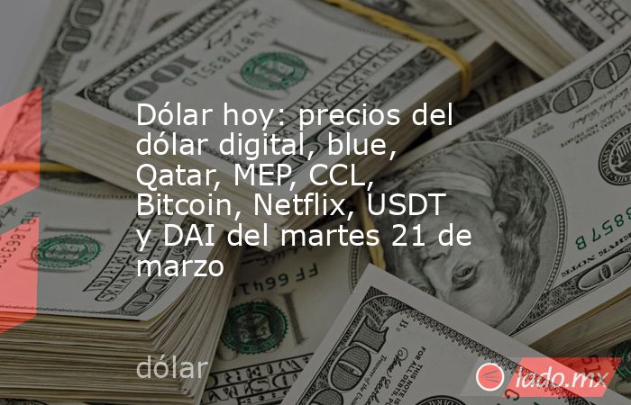 Dólar hoy: precios del dólar digital, blue, Qatar, MEP, CCL, Bitcoin, Netflix, USDT y DAI del martes 21 de marzo. Noticias en tiempo real