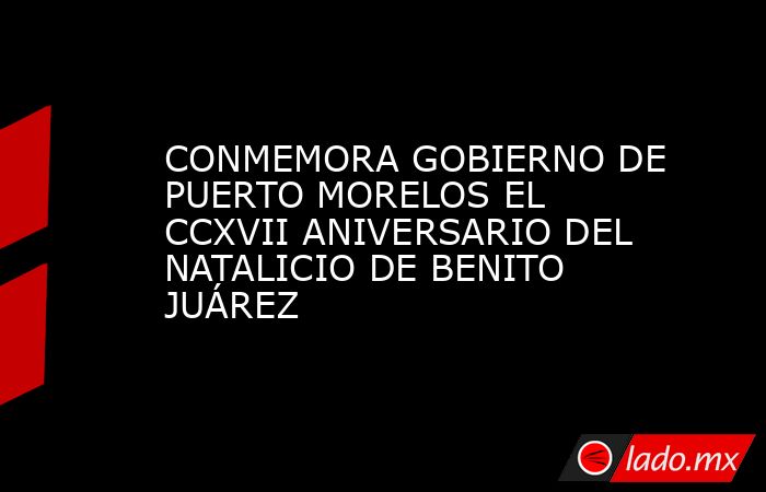 CONMEMORA GOBIERNO DE PUERTO MORELOS EL CCXVII ANIVERSARIO DEL NATALICIO DE BENITO JUÁREZ. Noticias en tiempo real