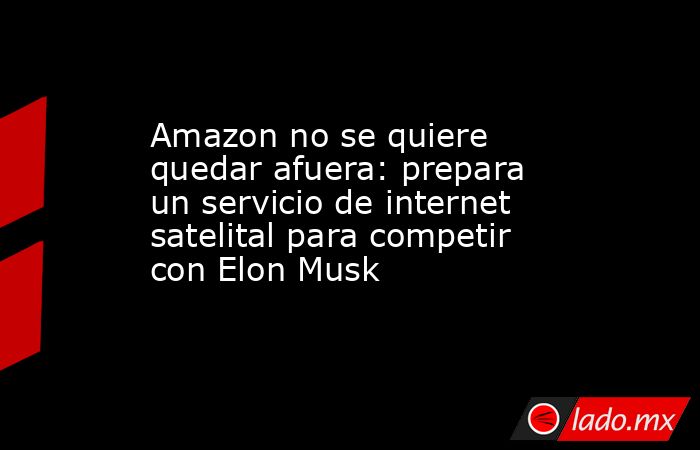 Amazon no se quiere quedar afuera: prepara un servicio de internet satelital para competir con Elon Musk. Noticias en tiempo real