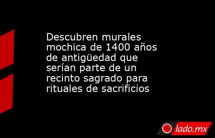 Descubren murales mochica de 1400 años de antigüedad que serían parte de un recinto sagrado para rituales de sacrificios. Noticias en tiempo real