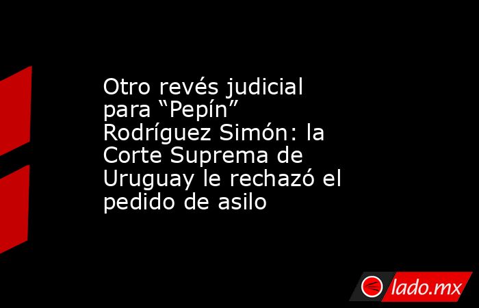 Otro revés judicial para “Pepín” Rodríguez Simón: la Corte Suprema de Uruguay le rechazó el pedido de asilo. Noticias en tiempo real