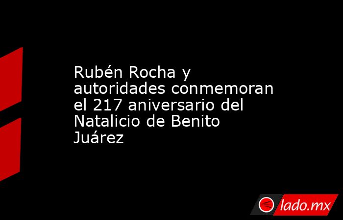 Rubén Rocha y autoridades conmemoran el 217 aniversario del Natalicio de Benito Juárez. Noticias en tiempo real